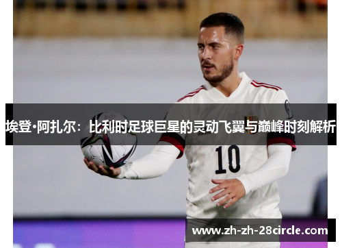 埃登·阿扎尔：比利时足球巨星的灵动飞翼与巅峰时刻解析