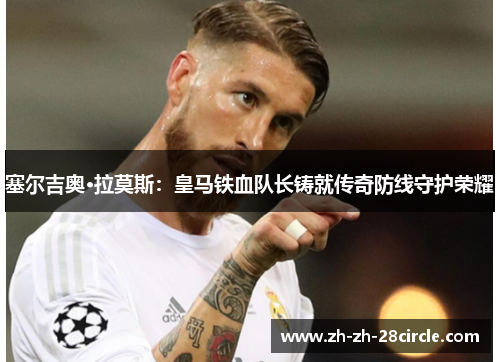 塞尔吉奥·拉莫斯：皇马铁血队长铸就传奇防线守护荣耀
