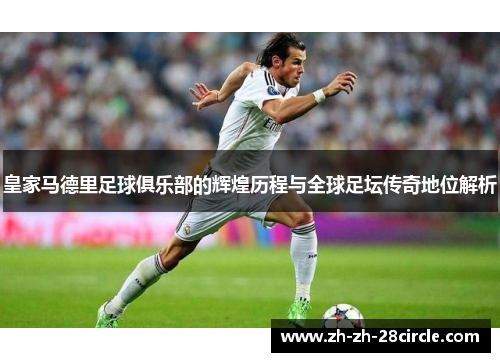皇家马德里足球俱乐部的辉煌历程与全球足坛传奇地位解析