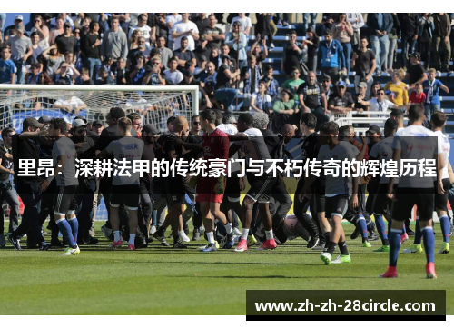 里昂:深耕法甲的传统豪门与不朽传奇的辉煌历程 里昂:深耕法甲的传统豪门与不朽传奇的辉煌历程