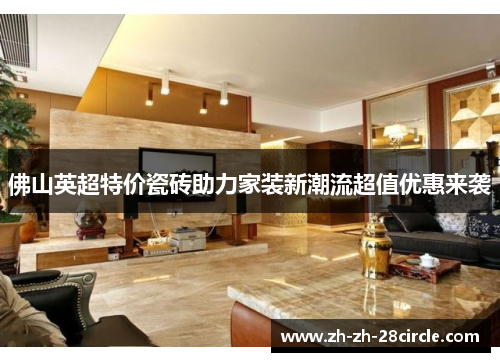 佛山英超特价瓷砖助力家装新潮流超值优惠来袭