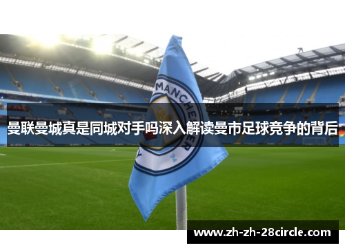 曼联曼城真是同城对手吗深入解读曼市足球竞争的背后